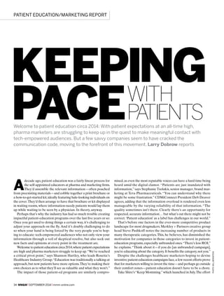34 MM&M x SEPTEMBER 2014 x mmm-online.com
A
decade ago, patient education was a fairly linear process for
the self-appointed educators at pharma and marketing firms.
They’d assemble the relevant information—often poached
from preexisting materials—and cobble together a print brochure or
a how-to-get-started kit,ideally featuring hale-looking individuals on
the cover.They’d then arrange to have that brochure or kit displayed
in waiting rooms,where information-needy patients would lap them
up while waiting to be seen by a physician. In theory, anyway.
Perhaps that’s why the industry has had so much trouble creating
impactful patient-education programs over the last five years or so:
Once you get used to doing things a certain way, it’s challenging to
adjust your approach on the fly.And it’s doubly challenging to do
so when your hand is being forced by the very people you’re hop-
ing to educate: tech-empowered audiences who not only view your
information through a veil of skeptical resolve, but also seek out
new facts and opinions at every point in the treatment arc.
Welcome topatient educationcirca2014,wherepatientexpectations
are high and pharma marketers struggle to keep up.“We’ve reached
a critical pivot point,” says Shannon Hartley, who leads Rosetta’s
Healthcare Industry Group.“Education was traditionally a talking-at
approach,but now patients have more options.They’re making their
own choices as to what they’ll see as valuable and what they won’t.”
The impact of those patient-ed programs are similarly compro-
Welcome to patient education circa 2014: With patient expectations at an all-time high,
pharma marketers are struggling to keep up in the quest to make meaningful contact with
tech-empowered audiences. But a few savvy companies seem to have cracked the
communication code, moving to the forefront of this movement. Larry Dobrow reports
mised,as even the most reputable voices can have a hard time being
heard amid the digital clamor. “Patients are just inundated with
information,” says Stephanie Tsolakis, senior manager, brand mar-
keting at Teva Pharmaceuticals. “You can understand why there
might be some frustration.” CDMiConnect President Deb Deaver
agrees, adding that the information overload is rendered even less
manageable by the varying reliability of that information. “The
quality sometimes isn’t there. Clearly there’s an opportunity for
respected,accurate information… but what’s out there might not be
correct.‘Patient education’ as a label has challenges in our world.”
That’s before one factors in the ever-more competitive product
landscape for most drugmakers. Merkley + Partners creative group
head Steve Pashkoff notes the increasing number of products in
many therapeutic categories.This, he believes, has diminished the
motivation for companies in those categories to invest in patient-
education programs,especially unbranded ones.“There’s less ROI,”
he explains.“Think about it—if you do [an unbranded campaign],
you’re educating about the category.It benefits the category,not you.”
Despite the challenges healthcare marketers hoping to devise
inventive patient-education campaigns face,a few recent efforts prove
that for marketers willing to invest the time—and perhaps go outside
their comfort zones—patient education doesn’t have to be a chore.
Take Shire’s“Keep Momming.”which launched in July.The effort
PATIENT EDUCATION/MARKETING REPORT
KEEPING
PACEWITH
PATIENTS
PHOTO:BILLBERNSTEIN
 