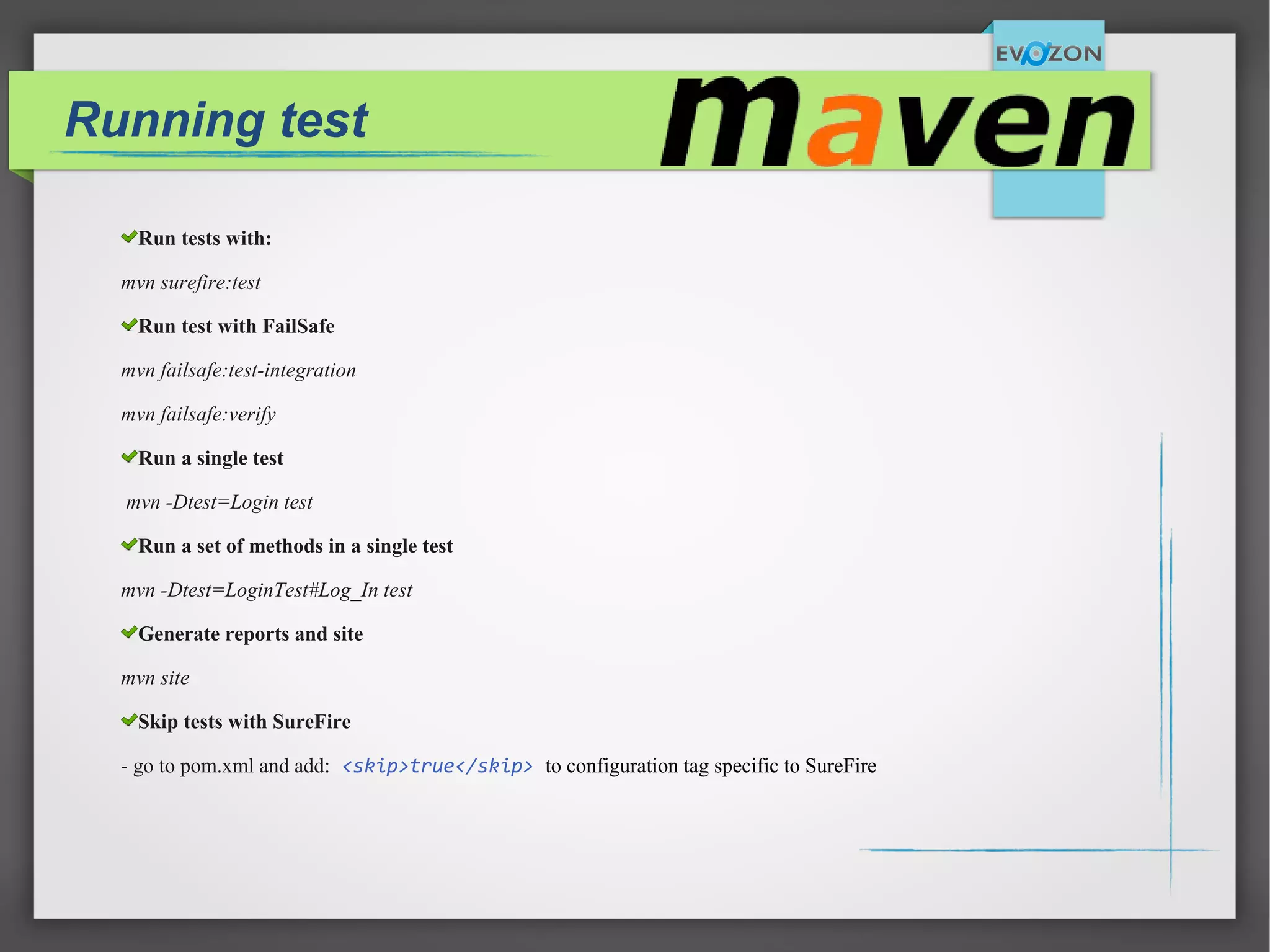 Running test
Run tests with:
mvn surefire:test
Run test with FailSafe
mvn failsafe:test-integration
mvn failsafe:verify
Run a single test
mvn -Dtest=Login test
Run a set of methods in a single test
mvn -Dtest=LoginTest#Log_In test
Generate reports and site
mvn site
Skip tests with SureFire
- go to pom.xml and add: <skip>true</skip> to configuration tag specific to SureFire
 