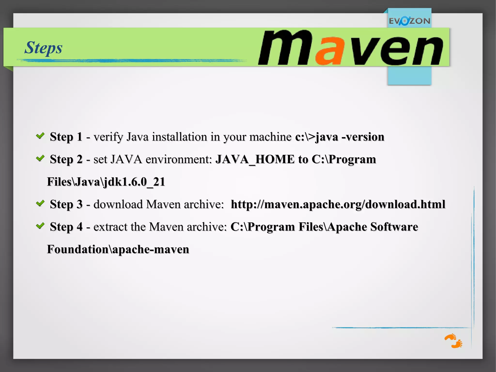Steps
Step 1Step 1 - verify Java installation in your machine- verify Java installation in your machine c:>java -versionc:>java -version
Step 2Step 2 - set JAVA environment:- set JAVA environment: JAVA_HOME to C:ProgramJAVA_HOME to C:Program
FilesJavajdk1.6.0_21FilesJavajdk1.6.0_21
Step 3Step 3 - download Maven archive:- download Maven archive: http://maven.apache.org/download.htmlhttp://maven.apache.org/download.html
Step 4Step 4 - extract the Maven archive:- extract the Maven archive: C:Program FilesApache SoftwareC:Program FilesApache Software
Foundationapache-mavenFoundationapache-maven
 