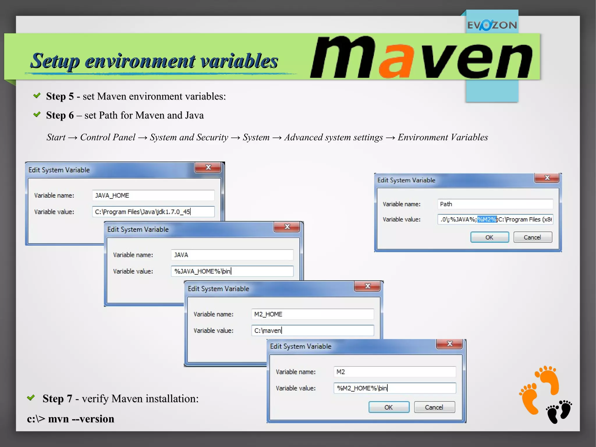 4
Setup environment variablesSetup environment variables
Start → Control Panel → System and Security → System → Advanced system settings → Environment Variables
Step 5Step 5 - set Maven environment variables:- set Maven environment variables:
Step 6Step 6 – set Path for Maven and Java– set Path for Maven and Java
Step 7Step 7 - verify Maven installation:- verify Maven installation:
c:> mvn --versionc:> mvn --version
 