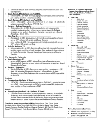 Engineer Specialist in CAD. 
o Setembro de 2002 até 2004 – Gerenciou e suportou a engenharia e manufatura para 
2 
Global Sourcing 
 Brasil – Taubaté, SP trabalhando para Ford FSAO. 
o Setembro 2006 a Abril 2007 – Gerenciou o programa Fastners e Substâncias Restritas 
para a fábrica de motores e transmissões da Ford. 
 Brasil – Camaçari, BA trabalhando para Ford FSAO. 
o Janeiro a Julho de 2006 – Liderou o desenvolvimento do para-choque e da cobertura da 
caixa de rodas para a Nova Courie – PVW175 – Ford 
 Alemanha – Colônia e Rüsselsheim. 
o Outubro a dezembro de 2005 – Coordenou as auditorias às áreas usadas pela 
engenharia (design, power train, vehicle engineering e manufatura) da Opel para 
otimização da área fabril, em Rüsselsheim - Alemanha – reportando para a General 
Motors Corp. - Detroit – EUA. 
 EUA - Troy, MI. 
o Maio a agosto de 2005 – Liderou o desenvolvimento do console para o banco traseiro 
para as SUV’s full sizes GM – projeto Mold Master Company. 
o Junho a outubro de 2003 – Gerenciou o desenvolvimento do console de teto para as 
SUV’s full sizes GM – projeto Lear Corp. 
 Austrália - Melbourne, VC. 
o Setembro a dezembro de 2002 – Gerenciou a Engenharia CAX, responsável por novos 
negócios entre os escritórios do Brasil, Austrália e China nas áreas de desenvolvimento 
do Produto, Ferramentas, Estampos, Dispositivos e Desenvolvimento de Máquinas 
Especiais. 
IVM Automotive Engineering 
 Brasil – Santo André, SP. 
o Janeiro de 2000 a agosto de 2002 – Liderou Engenharia de Desenvolvimento em 
Unigraphics CAD. Gerenciou os novos projetos e foi responsável por suportar a General 
Motors do Brasil e Pelzer. 
 Alemanha - Rüsselsheim. 
o Maio de 2000 a julho de 2001 – Gerenciou os novos negócios e projetos entre a IVM 
Brasil, IVM Automotive Rüsselsheim - Alemanha e a General Motors do Brasil. 
Gerenciou o primeiro Cubin Buck de alumínio para a manufatura da GMB, desenvolvido 
na Alemanha. 
Ecodesign 
 Ecodesign Ltda - São Paulo, SP, Brasil. 
o 1997 a 1999 – Coordenou projetos de engenharia em CAD, GD&T e engenharia reversa 
para a GMB. Liderou projetos piloto em CAD e Engenharia para a GMB. Implementou 
novos negócios em Engenharia Reversa e GD&T. 
Renault 
 Renault Comercial do Brasil S.A. - São Paulo, SP, Brasil. 
o 1996 – Certificou equipamentos e ferramentas especiais e preparou a documentação 
técnica para serviços e manutenção de veículos Renault na área de Promoção de 
Serviços.. Responsável pela certificação dos veículos Renault, conforme as normas e 
leis sobre segurança veicular e meio ambiente estabelecidas pelo Governo Brasileiro. 
Experiências em veículos mundiais GM & Ford: Astra, Corsa, Celta, Prisma, Vectra, 
S10/Blazer, Kadett, E-Lux (Vectra 2008), GMT001(HHR), Meriva, Zafira, Yukon, Tahoe, 
Escalade, Suburban, Blue Car(Opel Antara/Chevrolet Captiva) & GSV EM 4NB (Cobalt), Nova 
Courie (PVW175), Ecosport, Fiesta, Ecosport & Nova Ecosport (B515) & Cargo. 
Experiências em Engenharia de Produto e 
Designer: General Motors do Brasil, General 
Motors EUA, Opel, Holden, Ford Brasil e 
seus fornecedores: 
 Power Train: 
o Coletor de Ar 
o Caixa do Filtro de Ar 
o Coletor de Admissão 
o Coletor de Exaustão 
o Linha de Combustível 
o Flauta de Combustível 
o Injetor de Combustível 
o Alternador 
o Condensador 
o Coxim do Motor 
o Coxim da Transmissão 
o Sistema de Refrigeração 
o Transmissão 
o Embreagem 
 Interior Trim: 
o Coluna A, B, C & D 
o Console Central e do Teto 
o Painel de Porta 
o Painel de Instrumentos 
o Bancos 
o Isoladores Térmicos e Acústicos 
o Compartimento de Bagagem 
o Carpete, Feltros, Soleiras de 
Portas e Teto 
o Porta-pacote 
 Exterior Trim: 
o Para-choque 
o Borrachas de Vedação 
o Puxadores e Maçaneta 
o Espelho 
o Vidros (para-brisa, laterais e 
traseiro) 
o Grade 
o Farol, Lanterna, Farol de Neblina 
e Brake Light 
o Molduras, Frisos & Coberturas 
o Estribos 
o Cobertura da Caixa de Rodas. 
 Body: 
o Assoalho 
o Painel de Portas e Porta-malas 
o Reforços & Travessas 
o Teto 
o Porta-malas 
o Longarinas e Estribos 
o Capô e Portas 
o Para-lamas 
Trainee, Estágios e outras Experiências: 
· Embraer. Trainee de projetos em CAD. 1995. 
· Aruã-Dersa. Trainee em manutenção, 
projetos e transporte naval. 1994. 
· AgipLiquigas S/A. Trainee do setor de 
