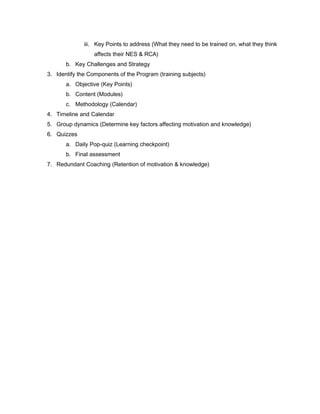 iii. Key Points to address (What they need to be trained on, what they think
affects their NES & RCA)
b. Key Challenges and Strategy
3. Identify the Components of the Program (training subjects)
a. Objective (Key Points)
b. Content (Modules)
c. Methodology (Calendar)
4. Timeline and Calendar
5. Group dynamics (Determine key factors affecting motivation and knowledge)
6. Quizzes
a. Daily Pop-quiz (Learning checkpoint)
b. Final assessment
7. Redundant Coaching (Retention of motivation & knowledge)
 