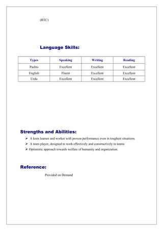 (RTC)
Language Skills:
Types Speaking Writing Reading
Pashto Excellent Excellent Excellent
English Fluent Excellent Excellent
Urdu Excellent Excellent Excellent
Strengths and Abilities:
 A keen learner and worker with proven performance even in toughest situations
 A team player, designed to work effectively and constructively in teams
 Optimistic approach towards welfare of humanity and organization.
Reference:
Provided on Demand
 