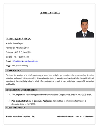 CURRICULUM VITAE
VAIBHAV KUMAR PANKAJ
Novotel Ibis Adagio
Hamab Bin Abdullah Street
Fujairah, UAE, P.O. Box 2751
Mobile: + 971 509845118
Email: 10vaibhav.kumar@gmail.com
Skype ID: vaibhavpankaj11
CAREER GOALS
To obtain the position of a hotel housekeeping supervisor and play an important role in supervising, directing,
assisting, and assuring the completion of housekeeping tasks in a world-class luxurious hotel. I am willing to get
a position in the hospitality industry, which offers professional growth to me, while being resourceful, innovative
and flexible.
EDUCATIONAL QUALIFICATION:
 3Yrs. Diploma in Hotel management from NSHM Academy Durgapur, WB, India in 2002-2005 Batch.
 Post Graduate Diploma in Computer Application from Institute of Information Technology &
Computer, India in 2007-2008.
WORK EXPERIENCE
Novotel Ibis Adagio, Fujairah UAE Pre-opening Team 31 Dec 2013 - to present
 