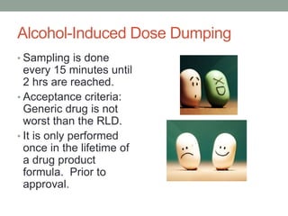 Alcohol-Induced Dose Dumping
• Sampling is done
every 15 minutes until
2 hrs are reached.
• Acceptance criteria:
Generic drug is not
worst than the RLD.
• It is only performed
once in the lifetime of
a drug product
formula. Prior to
approval.
 