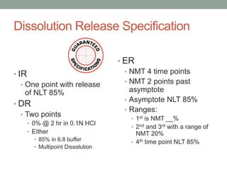 Dissolution Release Specification
• IR
• One point with release
of NLT 85%
• DR
• Two points
• 0% @ 2 hr in 0.1N HCl
• Either
• 85% in 6.8 buffer
• Multipoint Dissolution
• ER
• NMT 4 time points
• NMT 2 points past
asymptote
• Asymptote NLT 85%
• Ranges:
• 1st is NMT __%
• 2nd and 3rd with a range of
NMT 20%
• 4th time point NLT 85%
 
