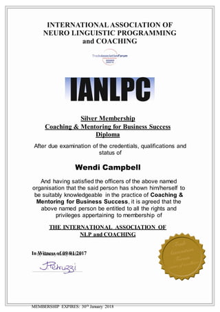 Silver Membership
Coaching & Mentoring for Business Success
Diploma
After due examination of the credentials, qualifications and
status of
Wendi Campbell
And having satisfied the officers of the above named
organisation that the said person has shown him/herself to
be suitably knowledgeable in the practice of Coaching &
Mentoring for Business Success, it is agreed that the
above named person be entitled to all the rights and
privileges appertaining to membership of
THE INTERNATIONAL ASSOCIATION OF
NLP and COACHING
In Witness of 09/01/2017
MEMBERSHIP EXPIRES: 30th January 2018
 