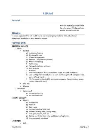 Confidential page 1 of 2
RESUME
Personal
Harish Narsingrao Chavan
harishchavan1993@gmail.com
Mobile No - 9821167017
Objective
To obtain a position that will enable me to use my strong organizational skills, educational
background, and ability to work well with people.
Technical Skills
Operating Systems
1) Linux
 CentOS
a) Installation Process
b) The Linux file tree
c) Process Management
d) Network Configuration (IP allies)
e) Archive and backup
f) Partitioning
g) Package Installation with yum
h) Shell Scripting
i) VI editor
j) Virtual Host Apache HTTP server(Name based, IP based, Port based )
k) User Management (Introduction to user, user management, user passwords,
user profile, groups)
l) File Permissions (standard file permissions, advance file permissions, access
control list and file links)
 Red Hat
 Ubuntu
2) Windows
 Windows 7
a) Installation Process
b) Microsoft Office 10
Specific Category
 MySQL
a) Transections
b) Rollback
c) Data types
d) Normalization(1NF,2NF,3NF)
e) Indexes(Creating Index, adding index)
f) Joins (Natural Join, Join..on)
g) Backup and Restoration using MySQL dump, Replication
h) Engines(Innodb, MyISAM)
Languages
 C/C++
 