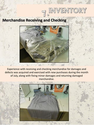 Merchandise Receiving and Checking
Experience with receiving and checking merchandise for damages and
defects was acquired and exercised with new purchases during the month
of July, along with fixing minor damages and returning damaged
merchandise.
 