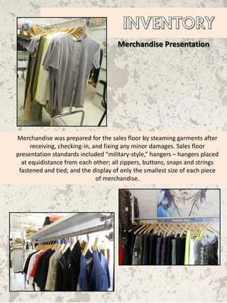 Merchandise Presentation
Merchandise was prepared for the sales floor by steaming garments after
receiving, checking-in, and fixing any minor damages. Sales floor
presentation standards included “military-style,” hangers – hangers placed
at equidistance from each other; all zippers, buttons, snaps and strings
fastened and tied; and the display of only the smallest size of each piece
of merchandise.
 