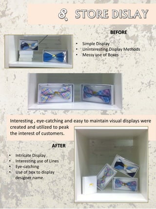Interesting , eye-catching and easy to maintain visual displays were
created and utilized to peak
the interest of customers.
BEFORE
AFTER
• Intricate Display
• Interesting use of Lines
• Eye-catching
• Use of box to display
designer name.
• Simple Display
• Uninteresting Display Methods
• Messy use of Boxes
 