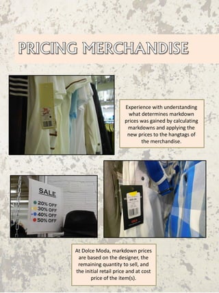 Experience with understanding
what determines markdown
prices was gained by calculating
markdowns and applying the
new prices to the hangtags of
the merchandise.
At Dolce Moda, markdown prices
are based on the designer, the
remaining quantity to sell, and
the initial retail price and at cost
price of the item(s).
 