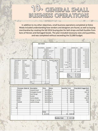 In addition to my other objectives, small business operations completed at Dolce
Moda included understanding how vendors and designers are found, as well as buying
merchandise by creating the fall 2014 buying plan for belt straps and belt buckles from
Sons of Heroes and Damaged Goods. The plan included necessary sizes and quantities,
and was completed without exceeding the $1,800 budget.
 