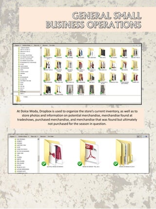 At Dolce Moda, Dropbox is used to organize the store’s current inventory, as well as to
store photos and information on potential merchandise, merchandise found at
tradeshows, purchased merchandise, and merchandise that was found but ultimately
not purchased for the season in question.
 