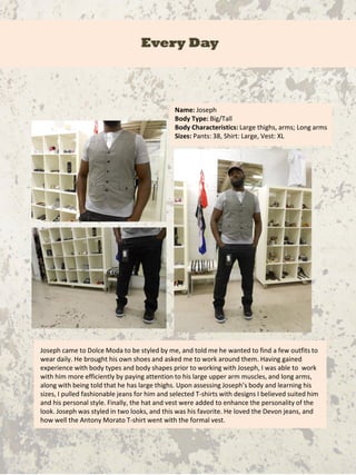 Every Day
Name: Joseph
Body Type: Big/Tall
Body Characteristics: Large thighs, arms; Long arms
Sizes: Pants: 38, Shirt: Large, Vest: XL
Joseph came to Dolce Moda to be styled by me, and told me he wanted to find a few outfits to
wear daily. He brought his own shoes and asked me to work around them. Having gained
experience with body types and body shapes prior to working with Joseph, I was able to work
with him more efficiently by paying attention to his large upper arm muscles, and long arms,
along with being told that he has large thighs. Upon assessing Joseph’s body and learning his
sizes, I pulled fashionable jeans for him and selected T-shirts with designs I believed suited him
and his personal style. Finally, the hat and vest were added to enhance the personality of the
look. Joseph was styled in two looks, and this was his favorite. He loved the Devon jeans, and
how well the Antony Morato T-shirt went with the formal vest.
 