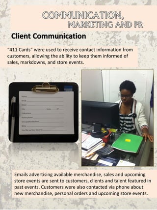 Client Communication
Emails advertising available merchandise, sales and upcoming
store events are sent to customers, clients and talent featured in
past events. Customers were also contacted via phone about
new merchandise, personal orders and upcoming store events.
“411 Cards” were used to receive contact information from
customers, allowing the ability to keep them informed of
sales, markdowns, and store events.
 