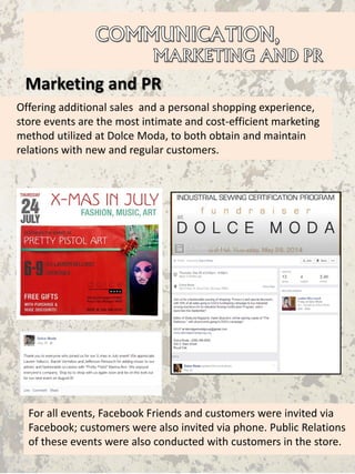 Marketing and PR
Offering additional sales and a personal shopping experience,
store events are the most intimate and cost-efficient marketing
method utilized at Dolce Moda, to both obtain and maintain
relations with new and regular customers.
For all events, Facebook Friends and customers were invited via
Facebook; customers were also invited via phone. Public Relations
of these events were also conducted with customers in the store.
 