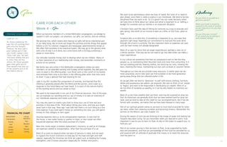 CARE FOR EACH OTHER
Week 4 - Give
When we become members of a United Methodist congregation, we pledge to
support it with our prayers, our presence, our gifts, our service, and our witness.
We promise this, which means that sharing our gifts will be an intentional part
of our daily living. But at times we forget this promise and the things that appear
before us (on TV, internet, magazine and newspaper advertisements) tempt us.
We often find ourselves to be impulsive buyers. We may go to the grocery store
with a list of only 5 or 6 items, but come home with a full bag containing a
dozen or more items.
Our attitudes towards money start to develop when we are children. Many of
us have memories of our relationship with money, and remember comments or
actions of our parents.
My family was very active in the Methodist congregation where we were
members, so we attended worship and Sunday school regularly. My dad gave me
coins to place in the offering plate. I put those coins in the corner of my hankie,
and removed them only to put them in the offering plate when that time came
to share. It was a gesture that had meaning for me.
Later in my life I studied the components of worship, and learned that the
offering is generally placed after the Word and the sermon, and is seen as a
response to the Good News we have heard. It is a part of the natural rhythm
of the worship service and our praise to God.
We want to be responsible in our use of our financial resources. One of the ways
we can evaluate our spending and our use of money is to take an inventory of
our checkbook expenses and create a pie chart.
You may also want to create a pie chart to show your use of time and your
priorities in that area of life. Think about tithing your time, and how you might
serve God in that way. Years ago I was told that there is no such thing as a one
time expense. If you have spent money on something one time, you will spend
money on that category or item again.
Housing expenses reoccur, as do transportation expenses. A new roof for
the house, a new water heater or washer or dryer, or new carpet are often
household expenses after the initial purchase of a home.
New tires, brake repair or battery replacement, insurance, as well as oil changes
are expenses related to transportation, other than the purchase of a car.
Most of us want to respond when we learn of persons in need, and we want
to support the church institution to help pay for the heat and light and staff
salaries, especially the ministries we think are urgent such as feeding the hungry,
evangelism, and Christian education (especially for children and youth.).
Give
PREPARE YOUR HEART
LUKE 21 : 1-4
As Jesus looked up, he
saw the rich putting their
gifts into the temple
treasury. He also saw a
poor widow put in two
very small copper coins.
“Truly I tell you,” he said
“this poor widow has put
in more than all the
others. All these people
gave their gifts out of
their wealth; but she out
of her poverty put in all
she had to live on.”
Anchoring
Do you think of yourself as a
generous person?
When your heart is moved to
respond to the need of another,
do you respond, or do you stop
yourself?
Do you tithe your income?
If not, would you be willing to
work towards tithing?
18 19
Medical/Health
Entertainment
Housing
Food
Utilities
Charities
Vacation
Savings/
Retirement
Taxes
Education
Debt
Personal
Clothing
FINANCIAL PIE CHART
We want to be spontaneous when we hear of needs. But most of us need to
plan ahead, since there is rarely a surplus in our checkbook. We tend to be less
disciplined than we want to be. So it is good if we can make decisions when
we have time to think about our values and what is important to us. Setting a
budget for ourselves and our families is an important discipline.
Christians have used the idea of tithing for centuries as a way to evaluate and
plan giving. One tenth of our income is seen as a tithe, or first fruits, given to
God.
Scripture tells us to tithe first. If something is important to us, we make that
payment right away. Hopefully our commitment to God and the work done
through the church is a priority. The less important items or expenses can wait
until we have money not already designated.
Most of us save for items that are larger expenditures, perhaps a new car or
a family vacation. That way we do not need to go into debt when we make a
major expenditure.
In our culture we sometimes find that our possessions start to feel like they
possess us, as maintaining them becomes more and more time consuming. It is
not just washing and dry cleaning clothes, but servicing our auto, mowing the
lawn, cleaning the house, maintaining our toys such as boats or vacation homes.
Throughout our lives we accumulate many resources. In earlier years we are
more acquisitive, and in later years we find ourselves to be more generative
giving away things that we collected earlier in life.
As we get older we tend to ‘downsize’, to part with excess clothing, furniture,
dishes and possessions we seldom use anymore. We start to think of our ‘estate’
or ‘legacy’ and want to be responsible in distributing our wealth. Most of us
do not think of ourselves as wealthy, so it can be very helpful to inventory our
wealth.
Most of us are more wealthy than we think, and may be surprised at what we
find. As Americans we generally think that we have worked hard for what we
have, and we tend to take all the credit for our accomplishments. But if we are
honest with ourselves, we realize that we have been blessed in many ways.
Part of our spiritual growth comes as we learn to trust God to provide for what
we need, rather than stressing ourselves and becoming anxious. (Remember the
Sermon on the Mount, see Luke chapter 12).
During the season of Lent we are thinking of the image of water and Setting Sail
Towards Abundant Living. Do you remember when you learned to swim, how
important it was for you to learn to float, to rely on the water to support you, to
hold you up?
Part of our Lenten journey is that we learn to float, to be supported by God’s
love and providence, and that we acknowledge all that God has provided for us,
and respond with an attitude of gratitude that moves us to share the resources
God has given us.
 