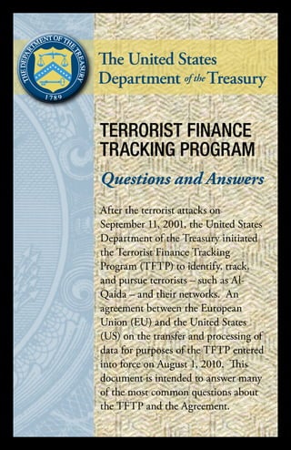 The United States
Department of the Treasury
TERRORIST FINANCE
TRACKING PROGRAM
Questions and Answers
After the terrorist attacks on
September 11, 2001, the United States
Department of the Treasury initiated
the Terrorist Finance Tracking
Program (TFTP) to identify, track,
and pursue terrorists – such as Al-
Qaida – and their networks. An
agreement between the European
Union (EU) and the United States
(US) on the transfer and processing of
data for purposes of the TFTP entered
into force on August 1, 2010. This
document is intended to answer many
of the most common questions about
the TFTP and the Agreement.
 