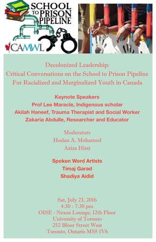 Sat, July 23, 2016
4:30 - 7:30 pm
OISE - Nexus Lounge, 12th Floor
University of Toronto
252 Bloor Street West
Toronto, Ontario M5S 1V6
Decolonized Leadership:
Critical Conversations on the School to Prison Pipeline
For Racialized and Marginalized Youth in Canada
Keynote Speakers
Prof Lee Maracle, Indigenous scholar
Akilah Haneef, Trauma Therapist and Social Worker
Zakaria Abdulle, Researcher and Educator
Moderators
Hodan A. Mohamed
Aziza Hirsi
Spoken Word Artists
Timaj Garad
Shadiya Aidid
 