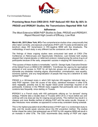 For Immediate Release
Promising News from CROI 2015: PrEP Reduced HIV Risk By 86% In
PROUD and IPERGAY Studies; No Transmissions Reported With Full
Adherence
The Most Extensive MSM PrEP Studies to Date, PROUD and IPERGAY,
Report Record High Levels of Efficacy, Low Risk
March 4th, 2015 (New York, NY)--Two comprehensive studies show unequivocally that,
when taken correctly, pre-exposure prophylaxis (PrEP) with Truvada (emtricitabine and
tenofovir) stops HIV transmission in HIV-negative MSM with few drawbacks. The
methodology of each study is very different but the conclusions are the same.
The findings of these ongoing studies were announced last week at CROI (The
Conference on Retroviruses and Opportunistic Infections). Last October both studies
stopped their original placebo or deferment protocol, instead giving the active drug to all
participants because of the early, unexpected success in stopping HIV transmission. [1]
“The success of these studies is remarkable,” said Dr. George Ayala, Executive Director
of the Global Forum on MSM & HIV (MSMGF). “It reinforces the urgency for rapid global
approval of and access to PrEP for all high-risk groups and an increased need to
dismantle any obstacles including stigma, discrimination, criminalization, race equality,
economic barriers, and any marginalization of people that may be a deterrent to wide
spread PrEP usage.”
PROUD is a UK-based study in which 545 high-risk HIV-negative individuals take a
daily PrEP regimen. Over the course of the study, statistical increases in other STIs
were negligible, possibly due to the regular blood panel screenings required of all
participants. Evidence in the PROUD study suggests that participants were not using
condoms less frequently since starting on Truvada.
IPERGAY is a French study with 400 participants utilizing an “on demand” dosing
strategy. Patients take a double dose of Truvada within 24 to 2 hours before sex and
continue with one dose per day for ongoing sexual activity. This method may result in a
cheaper and more flexible method of utilizing PrEP with the same results. However, it
also introduces more variables as opposed to a once-a-day consistent dosing schedule.
This is the highest population-level effectiveness of PrEP seen in a randomized study to
date, and the results speak volumes about this HIV prevention method. The studies
further dispel the notion that widespread use of PrEP by HIV-negative MSM will result in
an increase in other STIs. The CDC recommends daily dosing of PrEP and urges
 