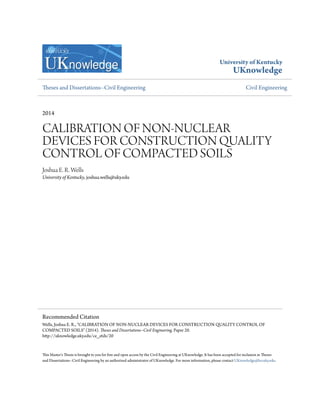 University of Kentucky
UKnowledge
Theses and Dissertations--Civil Engineering Civil Engineering
2014
CALIBRATION OF NON-NUCLEAR
DEVICES FOR CONSTRUCTION QUALITY
CONTROL OF COMPACTED SOILS
Joshua E. R. Wells
University of Kentucky, joshua.wells@uky.edu
This Master's Thesis is brought to you for free and open access by the Civil Engineering at UKnowledge. It has been accepted for inclusion in Theses
and Dissertations--Civil Engineering by an authorized administrator of UKnowledge. For more information, please contact UKnowledge@lsv.uky.edu.
Recommended Citation
Wells, Joshua E. R., "CALIBRATION OF NON-NUCLEAR DEVICES FOR CONSTRUCTION QUALITY CONTROL OF
COMPACTED SOILS" (2014). Theses and Dissertations--Civil Engineering. Paper 20.
http://uknowledge.uky.edu/ce_etds/20
 