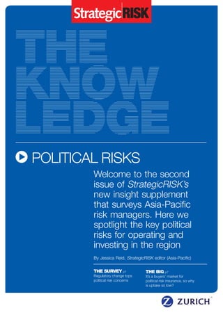 THE BIG p7
It’s a buyers’ market for
political risk insurance, so why
is uptake so low?
THE SURVEY p1
Regulatory change tops
political risk concerns
Welcome to the second
issue of StrategicRISK’s
new insight supplement
that surveys Asia-Pacific
risk managers. Here we
spotlight the key political
risks for operating and
investing in the region
By Jessica Reid, StrategicRISK editor (Asia-Pacific)
	POLITICAL RISKS
 