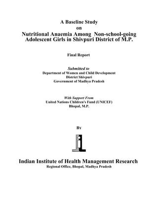 A Baseline Study
on
Nutritional Anaemia Among Non-school-going
Adolescent Girls in Shivpuri District of M.P.
Final Report
Submitted to
Department of Women and Child Development
District Shivpuri
Government of Madhya Pradesh
With Support From
United Nations Children's Fund (UNICEF)
Bhopal, M.P.
BY
Indian Institute of Health Management Research
Regional Office, Bhopal, Madhya Pradesh
 