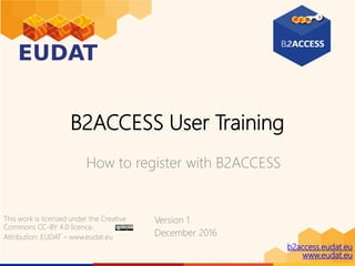 b2access.eudat.eu
www.eudat.eu
B2ACCESS User Training
How to register with B2ACCESS
Version 1
December 2016
This work is licensed under the Creative
Commons CC-BY 4.0 licence.
Attribution: EUDAT – www.eudat.eu
 