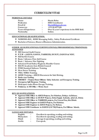 Page 1 of 5
CURRICULUM VITAE
PERSONAL DETAILS
Name : Sharin Babu
Profession : HSE Coordinator
Email id : Sharin80@gmail.com
Contact no : +971 50 4177328
Years of Experience : Over 12 years’ experience in the HSE field.
Nationality : Indian.
EDUCATIONAL QUALIFICATION.
 NEBOSH–IGC, IOSH Managing Safely , Safety Professional Certificate
 Bachelor of Science, Master ofBusiness Administration.
OTHER QUALIFICATION(S)/CERTIFICATION(S)/PROGRAMMES(S)/TRAINING(S)
ATTENDED
 ISO Internal Audit Course
 P.T.W – (ADCO, GASCO, TAKREER, DUSUP, ZADCO & NDC.
 H2S & B.A Course
 Basic/ Advance First Aid Course
 Basic / Advance Fire Fighting
 Advanced Food Safety Hygienic Handler Course
 IELTS Academic from British Council
 IVMS Standard Software Training
 Heat Stress Training
 TRA/ HIRA Training.
 ADSD Training – ADCO Document for Safe Driving.
 Banks manTraining.
 TBOSIET – Tropical Basic Offshore Safety Induction and Emergency Training.
 Emergency Spill Response Training.
 Helicopter under Water Escape Training.
 Proficiency in MS Office –Word, Excel
KEY QUALIFICATIONS:
 Approved HSE Officer in ADCO Projects, For Habshan, Dabiyya &Buhasa.
 Approved HSE Officer in DUSUP Projects, Dubai Supply Authority. Jabel ali , Dubai.
 Approved HSE Officer in TAKREER projects, For Ummal Nar,Abu Dhabi.
 Approved HSE Engineer in GASCO Projects, For Habshan.
 Approved HSE Engineer in ADCO Projects, For Buhasa.
 Approved HSE Coordinator in ZADCO (UZ750) Projects, For Offshore Islands.
LANGUAGE DETAILS:
English : Excellent in speaking, reading and writing.
Malayalam : Excellent in speaking, reading and writing.
Hindi : Average in speaking, reading and writing
Arabic : Can speak.
 