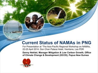 Current Status of NAMAs in PNG
For Presentation at “The Asia Pacific Regional Workshop on NAMAs,
22-25 April 2014, Don Chan Palace Hotel, Vientiane, Lao PDR
Danny Nekitel, Manager Mitigation & Low Carbon Growth, Office
of Climate Change & Development (OCCD), Papua New Guinea
 