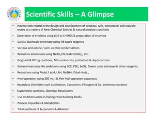 • Proven track record in the design and development of practical, safe, economical and scalable
routes to a variety of New Chemical Entities & natural products synthesis
• Generation of enolates using LDA or LHMDS & preparation of enamine
• Suzuki, Buchwald chemistry using Pd based reagents
• Various acid-amine / acid- alcohol condensations
• Reductive aminations using NaBH3CN, NaBH (OAc)3, etc.
• Grignard & Wittig reactions, Mitsunobu rxns, protection & deprotections
• General reactions like oxidations using PCC, PDC, SeO2, Swern oxdn and several other reagents;
• Reductions using Metal / acid, LAH, NaBH4, Dibal-H etc.,
• Hydrogenation using 250 mL- 2L Parr hydrogenation apparatus
• Hazardous Chemistry such as nitration, Cyanations, Phosgene & liq. ammonia reactions
• Asymmetric synthesis, Chemical Resolutions
• Use of Amino acids in making chiral building blocks
• Process impurities & Metabolites
• Total synthesis of terpenoids & Alkaloids
Scientific Skills – A Glimpse
• Proven track record in the design and development of practical, safe, economical and scalable
routes to a variety of New Chemical Entities & natural products synthesis
• Generation of enolates using LDA or LHMDS & preparation of enamine
• Suzuki, Buchwald chemistry using Pd based reagents
• Various acid-amine / acid- alcohol condensations
• Reductive aminations using NaBH3CN, NaBH (OAc)3, etc.
• Grignard & Wittig reactions, Mitsunobu rxns, protection & deprotections
• General reactions like oxidations using PCC, PDC, SeO2, Swern oxdn and several other reagents;
• Reductions using Metal / acid, LAH, NaBH4, Dibal-H etc.,
• Hydrogenation using 250 mL- 2L Parr hydrogenation apparatus
• Hazardous Chemistry such as nitration, Cyanations, Phosgene & liq. ammonia reactions
• Asymmetric synthesis, Chemical Resolutions
• Use of Amino acids in making chiral building blocks
• Process impurities & Metabolites
• Total synthesis of terpenoids & Alkaloids
 