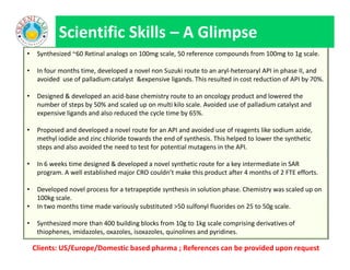 • Synthesized ~60 Retinal analogs on 100mg scale, 50 reference compounds from 100mg to 1g scale.
• In four months time, developed a novel non Suzuki route to an aryl-heteroaryl API in phase II, and
avoided use of palladium catalyst &expensive ligands. This resulted in cost reduction of API by 70%.
• Designed & developed an acid-base chemistry route to an oncology product and lowered the
number of steps by 50% and scaled up on multi kilo scale. Avoided use of palladium catalyst and
expensive ligands and also reduced the cycle time by 65%.
• Proposed and developed a novel route for an API and avoided use of reagents like sodium azide,
methyl iodide and zinc chloride towards the end of synthesis. This helped to lower the synthetic
steps and also avoided the need to test for potential mutagens in the API.
• In 6 weeks time designed & developed a novel synthetic route for a key intermediate in SAR
program. A well established major CRO couldn’t make this product after 4 months of 2 FTE efforts.
• Developed novel process for a tetrapeptide synthesis in solution phase. Chemistry was scaled up on
100kg scale.
• In two months time made variously substituted >50 sulfonyl fluorides on 25 to 50g scale.
• Synthesized more than 400 building blocks from 10g to 1kg scale comprising derivatives of
thiophenes, imidazoles, oxazoles, isoxazoles, quinolines and pyridines.
Scientific Skills – A Glimpse
• Synthesized ~60 Retinal analogs on 100mg scale, 50 reference compounds from 100mg to 1g scale.
• In four months time, developed a novel non Suzuki route to an aryl-heteroaryl API in phase II, and
avoided use of palladium catalyst &expensive ligands. This resulted in cost reduction of API by 70%.
• Designed & developed an acid-base chemistry route to an oncology product and lowered the
number of steps by 50% and scaled up on multi kilo scale. Avoided use of palladium catalyst and
expensive ligands and also reduced the cycle time by 65%.
• Proposed and developed a novel route for an API and avoided use of reagents like sodium azide,
methyl iodide and zinc chloride towards the end of synthesis. This helped to lower the synthetic
steps and also avoided the need to test for potential mutagens in the API.
• In 6 weeks time designed & developed a novel synthetic route for a key intermediate in SAR
program. A well established major CRO couldn’t make this product after 4 months of 2 FTE efforts.
• Developed novel process for a tetrapeptide synthesis in solution phase. Chemistry was scaled up on
100kg scale.
• In two months time made variously substituted >50 sulfonyl fluorides on 25 to 50g scale.
• Synthesized more than 400 building blocks from 10g to 1kg scale comprising derivatives of
thiophenes, imidazoles, oxazoles, isoxazoles, quinolines and pyridines.
Clients: US/Europe/Domestic based pharma ; References can be provided upon request
 