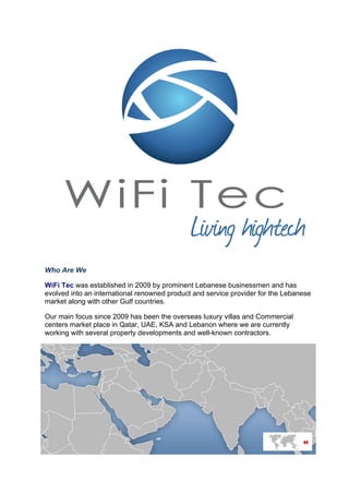 Who Are We
WiFi Tec was established in 2009 by prominent Lebanese businessmen and has
evolved into an international renowned product and service provider for the Lebanese
market along with other Gulf countries.
Our main focus since 2009 has been the overseas luxury villas and Commercial
centers market place in Qatar, UAE, KSA and Lebanon where we are currently
working with several property developments and well-known contractors.
 