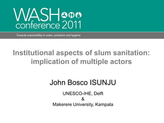 Institutional aspects of slum sanitation: implication of multiple actors John Bosco ISUNJU UNESCO-IHE, Delft &  Makerere University, Kampala 