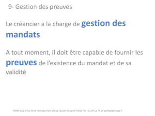 Le créancier a la charge de gestion des mandats A tout moment, il doit être capable de fournir les preuves de l’existence du mandat et de sa validité 
RXPAY SAS 2 Rue de la châtaigneraie 35510 Cesson-Sévigné France Tel : 02 99 12 79 05 Contact@rxpay.fr 
9- Gestion des preuves  
