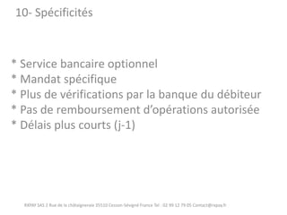 * Service bancaire optionnel * Mandat spécifique * Plus de vérifications par la banque du débiteur * Pas de remboursement d’opérations autorisée * Délais plus courts (j-1) 
RXPAY SAS 2 Rue de la châtaigneraie 35510 Cesson-Sévigné France Tel : 02 99 12 79 05 Contact@rxpay.fr 
10- Spécificités  