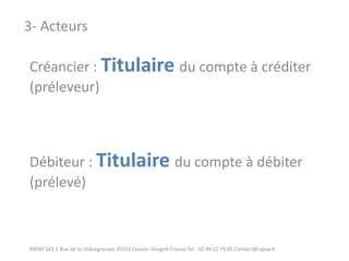 Créancier : Titulaire du compte à créditer (préleveur) Débiteur : Titulaire du compte à débiter (prélevé) 
RXPAY SAS 2 Rue de la châtaigneraie 35510 Cesson-Sévigné France Tel : 02 99 12 79 05 Contact@rxpay.fr 
3- Acteurs  
