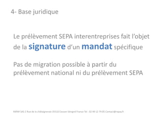 Le prélèvement SEPA interentreprises fait l’objet de la signature d’un mandat spécifique Pas de migration possible à partir du prélèvement national ni du prélèvement SEPA 
RXPAY SAS 2 Rue de la châtaigneraie 35510 Cesson-Sévigné France Tel : 02 99 12 79 05 Contact@rxpay.fr 
4- Base juridique  