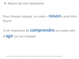 Pour chaque impayé, un code « raison» peut être fourni Il est important de comprendre ces codes afin d’agir sur les impayés 
RXPAY SAS 2 Rue de la châtaigneraie 35510 Cesson-Sévigné France Tel : 02 99 12 79 05 Contact@rxpay.fr 
8- Raison de non-réalisation  