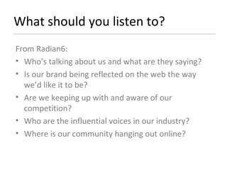 What should you listen to? From Radian6: Who’s talking about us and what are they saying? Is our brand being reflected on the web the way we’d like it to be? Are we keeping up with and aware of our competition? Who are the influential voices in our industry? Where is our community hanging out online? 