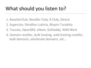 What should you listen to? 1. ResellerClub, Reseller Club, R Club, Directi 2. Supersite, Shridhar Luthria, Bhavin Turakhia 3. Tucows, OpenSRS, eNom, GoDaddy, Wild West 4. Domain reseller, bulk hosting, web hosting reseller, bulk domains, wholesale domains, etc… 