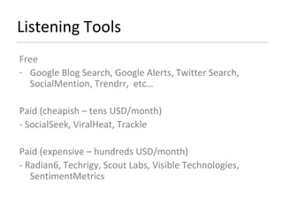 Listening Tools Free Google Blog Search, Google Alerts, Twitter Search, SocialMention, Trendrr,  etc…  Paid (cheapish – tens USD/month) - SocialSeek, ViralHeat, Trackle  Paid (expensive – hundreds USD/month) - Radian6, Techrigy, Scout Labs, Visible Technologies, SentimentMetrics  