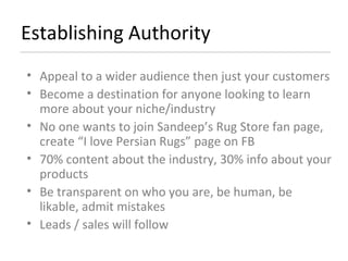 Establishing Authority Appeal to a wider audience then just your customers Become a destination for anyone looking to learn more about your niche/industry No one wants to join Sandeep’s Rug Store fan page, create “I love Persian Rugs” page on FB  70% content about the industry, 30% info about your products Be transparent on who you are, be human, be likable, admit mistakes Leads / sales will follow  