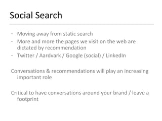 Social Search Moving away from static search More and more the pages we visit on the web are dictated by recommendation Twitter / Aardvark / Google (social) / LinkedIn Conversations & recommendations will play an increasing important role Critical to have conversations around your brand / leave a footprint 