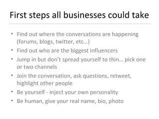 First steps all businesses could take Find out where the conversations are happening (forums, blogs, twitter, etc…) Find out who are the biggest influencers Jump in but don’t spread yourself to thin… pick one or two channels Join the conversation, ask questions, retweet, highlight other people Be yourself - inject your own personality Be human, give your real name, bio, photo  
