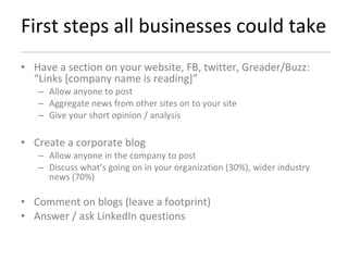 First steps all businesses could take Have a section on your website, FB, twitter, Greader/Buzz: “Links [company name is reading]” Allow anyone to post Aggregate news from other sites on to your site  Give your short opinion / analysis Create a corporate blog  Allow anyone in the company to post Discuss what’s going on in your organization (30%), wider industry news (70%) Comment on blogs (leave a footprint) Answer / ask LinkedIn questions  