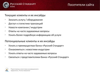Подготовлено агентством инновационного
маркетинга „Promo Interactive“
Текущие клиенты и их инсайды

Заказать услугу / оборудование

Доступ к статистике транзакций

Новости компании / индустрии

Ответы на часто задаваемые вопросы

Узнать более подробную информацию об услуге
Посетители сайта
Потенциальные клиенты и их инсайды

Узнать о преимуществах банка «Русский Стандарт»

Ознакомиться с новостями индустрии

Узнать ответы на часто задаваемые вопросы

Связаться с представителями банка «Русский Стандарт»
 