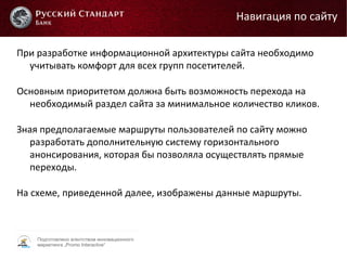 Подготовлено агентством инновационного
маркетинга „Promo Interactive“
При разработке информационной архитектуры сайта необходимо
учитывать комфорт для всех групп посетителей.
Основным приоритетом должна быть возможность перехода на
необходимый раздел сайта за минимальное количество кликов.
Зная предполагаемые маршруты пользователей по сайту можно
разработать дополнительную систему горизонтального
анонсирования, которая бы позволяла осуществлять прямые
переходы.
На схеме, приведенной далее, изображены данные маршруты.
Навигация по сайту
 