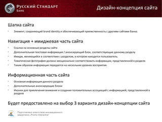 Подготовлено агентством инновационного
маркетинга „Promo Interactive“
Шапка сайта

Элемент, сохраняющий brand identity и обеспечивающий преемственность с другими сайтами банка.
Навигация + имиджевая часть сайта

Ссылки на основные разделы сайта

Дополнительная текстовая информация / анонсирующий блок, соответствующие данному разделу

Имидж, меняющийся в соответствии с разделом, в котором находится пользователь.

Тематическая фотография должна эмоционально соответствовать информации, представленной в разделе.

Таким образом информация передается на нескольких уровнях восприятия.
Информационная часть сайта

Основная информация данного раздела

Дополнительные анонсирующие блоки

Иконки для привлечения внимания и создания положительных ассоциаций с информацией, представленной в
разделе
Будет предоставлено на выбор 3 варианта дизайн-концепции сайта
Дизайн-концепция сайта
 